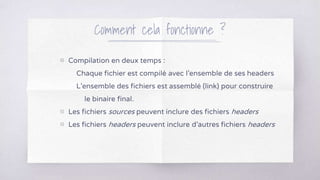▧ Compilation en deux temps :
Chaque fichier est compilé avec l’ensemble de ses headers
L’ensemble des fichiers est assemblé (link) pour construire
le binaire final.
▧ Les fichiers sources peuvent inclure des fichiers headers
▧ Les fichiers headers peuvent inclure d’autres fichiers headers
Comment cela fonctionne ?
 