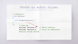 // maclasse.h
class MaClasse
{
void faitQuelquechose() {
}
};
Attention aux multiples inclusions
// main.cpp
#include "maclasse.h" // définir MaClasse
#include "maclasse.h" // Erreur de compilation -
MaClasse already defined
 