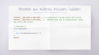#ifndef __MACLASSE_H_INCLUDED__ // si maclasse.h n’a pas encore été inclus
#define __MACLASSE_H_INCLUDED__ // #define pour que le préprocesseur sache
que cela a été inclus
// maclasse.h
class MaClasse
{
void faireQuelquechose() { }
};
#endif
Attention aux multiples inclusions (solution)
 