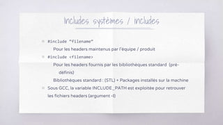 ▧ #include “filename”
Pour les headers maintenus par l’équipe / produit
▧ #include <filename>
Pour les headers fournis par les bibliothèques standard (pré-
définis)
Bibliothèques standard : (STL) + Packages installés sur la machine
▧ Sous GCC, la variable INCLUDE_PATH est exploitée pour retrouver
les fichiers headers (argument -I)
Includes systèmes / includes
 