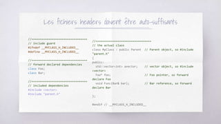 Les fichiers headers doivent être auto-suffisants
//=================================
// include guard
#ifndef __MYCLASS_H_INCLUDED__
#define __MYCLASS_H_INCLUDED__
//=================================
// forward declared dependencies
class Foo;
class Bar;
//=================================
// included dependencies
#include <vector>
#include "parent.h"
//=================================
// the actual class
class MyClass : public Parent // Parent object, so #include
"parent.h"
{
public:
std::vector<int> avector; // vector object, so #include
<vector>
Foo* foo; // Foo pointer, so forward
declare Foo
void Func(Bar& bar); // Bar reference, so forward
declare Bar
};
#endif // __MYCLASS_H_INCLUDED__
 