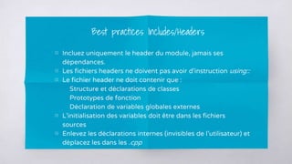 ▧ Incluez uniquement le header du module, jamais ses
dépendances.
▧ Les fichiers headers ne doivent pas avoir d’instruction using::
▧ Le fichier header ne doit contenir que :
Structure et déclarations de classes
Prototypes de fonction
Déclaration de variables globales externes
▧ L’initialisation des variables doit être dans les fichiers
sources
▧ Enlevez les déclarations internes (invisibles de l’utilisateur) et
déplacez les dans les .cpp
Best practices Includes/Headers
 