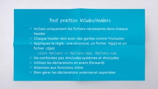 ▧ Incluez uniquement les fichiers nécessaires dans chaque
header
▧ Chaque header doit avoir des gardes contre l’inclusion
▧ Appliquez la règle : une structure, un fichier .h(pp) et un
fichier .c(pp)
class MyClass => MyClass.hpp, MyClass.cpp
▧ Ne confondez pas #includes systèmes et #includes.
▧ Utilisez les déclarations en avant (forward)
▧ Attention aux fonctions inline
▧ Bien gérer les déclarations externes et exportées
Best practices Includes/Headers
 