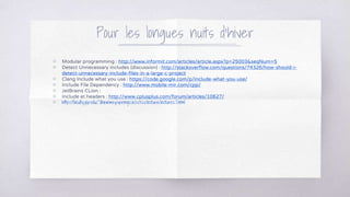 Pour les longues nuits d’hiver
▧ Modular programming : http://www.informit.com/articles/article.aspx?p=25003&seqNum=5
▧ Detect Unnecessary includes (discussion) : http://stackoverflow.com/questions/74326/how-should-i-
detect-unnecessary-include-files-in-a-large-c-project
▧ Clang Include what you use : https://code.google.com/p/include-what-you-use/
▧ Include File Dependency : http://www.mobile-mir.com/cpp/
▧ JetBrains CLion :
▧ Include et headers : http://www.cplusplus.com/forum/articles/10627/
▧ http://faculty.ycp.edu/~dhovemey/spring2011/cs320/lecture/lecture27.html
 
