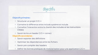 Objectifs
Objectifs primaires :
▧ Structurer un projet C/C++
▧ Connaitre la différence entre include système et include
▧ Connaître l’interaction entre le chemin des includes et les instructions
CMake
▧ Savoir écrire un header C/C++ correct
Objectifs secondaires :
▧ Savoir exporter des définitions
▧ Optimiser les dépendances entre les fichiers
▧ Savoir pré-compiler des headers
▧ Définir les bonnes pratiques de modularisation pour une application C/C++
 