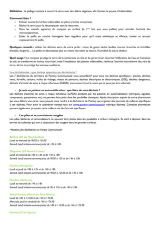 Définition : le paillage consiste à couvrir la terre avec des débris végétaux, afin d’éviter la pousse d’indésirables.

Comment faire ?
  o Enlever toutes les herbes indésirables en place (racines comprises),
  o Bêcher la terre pour la décompacter sans la retourner,
  o Dans les massifs, apportez du compost en surface (la 1ère fois que vous paillez) pour stimuler l’activité des
     microorganismes,
  o Etaler le paillis en couche homogène bien régulière pour qu’il reste esthétique et efficace, niveler et arroser
     copieusement le paillis.

Quelques conseils : utiliser les déchets verts de votre jardin : tonte de gazon séché, feuilles mortes, branches et brindilles
broyées, fougères… Le paillis se décompose plus ou moins vite selon sa nature, l’humidité du sol, la chaleur.

Quel usage ? Le compost protège la terre de la sécheresse en été et du gel en hiver, favorise l’infiltration de l’eau et l’aération
du sol, se transforme en humus nourricier, évite l’installation des plantes indésirables, renforce l’activité microbienne des vers de
terre, abrite et protège les animaux auxiliaires.

Les déchèteries : que dois-je apporter en déchèterie ?
Les 7 déchèteries du territoire de Pontivy Communauté vous accueillent* pour tous vos déchets spécifiques : gravats, déchets
verts, ferraille, cartons, huiles de vidange, restes de peinture, déchets électriques et électroniques (D3E), déchets dangereux,
déchets d’activité de soins à risque infectieux (DASRI), tout-venant (tout le reste qui ne peut pas être valorisé).

     o Je suis un patient en automédication : que faire de mes déchets ?
Les déchets d’activité de soins à risque infectieux (DASRI) produits par les patients en automédication (seringues, aiguilles,
compresses, pansements, etc) ne peuvent être jetés dans les poubelles classiques. Après inscription auprès de votre pharmacien
qui vous délivre une carte, vous pouvez vous rendre à la déchèterie de Pontivy qui organise des journées de collecte spécifiques
à ces déchets. Pour avoir le calendrier rendez-vous sur www.pontivy-communaute.fr rubrique déchets. Certaines pharmacies
peuvent également proposer cette collecte via des bornes spécifiques.

    o Les piles et accumulateurs usagées
Les piles, batteries et accumulateurs ne peuvent être jetées dans les poubelles à ordure ménagère. Ils sont à déposer dans les
bornes de collectes qui sont à disposition des usagers dans les grandes surfaces.

*Horaires des déchèteries sur Pontivy Communauté :

Bréhan (ZA du Haut du Bois)
Lundi et mercredi de 9h30 à 12h30
Samedi (sauf artisans-commerçants) de 15h à 18h

Cléguérec (PA Bann-Er-Lann)
Lundi et mercredi de 10h à 12h et de 14h à 18h
Samedi (sauf artisans-commerçants) de 9h30 à 13h et de 14h à 18h

Gueltas (Branguily)
Lundi et jeudi de 10h à 12h et de 14h à 18h
Samedi (sauf artisans-commerçants) de 9h30 à 12h30 et de 14h à 18h

Neulliac (Bellevue)
Lundi et mercredi de 14h à 18h
Samedi (sauf artisans-commerçants) de 9h à 12h et de 14h à 18h

Noyal-Pontivy (Route du Petit Menec)
Lundi de 10h à 11h30 et de 14h à 17h30
Mercredi, jeudi et vendredi de 14h à 17h30
Samedi (sauf artisans-commerçants) de 10h à 11h30 et de 14h à 17h30

Pontivy (ZI du Signan)
 