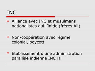 INC
   Alliance avec INC et musulmans
    nationalistes qui l’initie (frères Ali)

   Non-coopération avec régime
    colonial, boycott

   Établissement d’une administration
    parallèle indienne INC !!!
 
