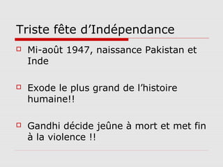 Triste fête d’Indépendance
   Mi-août 1947, naissance Pakistan et
    Inde

   Exode le plus grand de l’histoire
    humaine!!

   Gandhi décide jeûne à mort et met fin
    à la violence !!
 