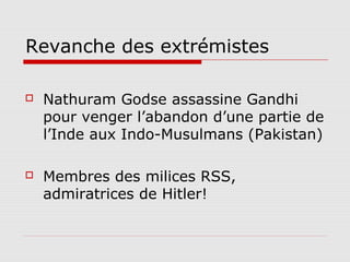 Revanche des extrémistes

   Nathuram Godse assassine Gandhi
    pour venger l’abandon d’une partie de
    l’Inde aux Indo-Musulmans (Pakistan)

   Membres des milices RSS,
    admiratrices de Hitler!
 