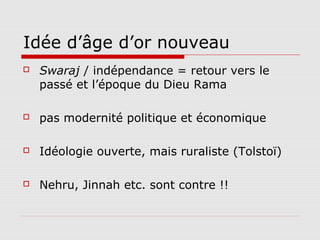 Idée d’âge d’or nouveau
   Swaraj / indépendance = retour vers le
    passé et l’époque du Dieu Rama

   pas modernité politique et économique

   Idéologie ouverte, mais ruraliste (Tolstoï)

   Nehru, Jinnah etc. sont contre !!
 