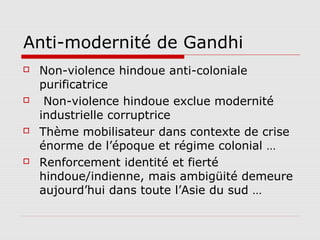 Anti-modernité de Gandhi
   Non-violence hindoue anti-coloniale
    purificatrice
    Non-violence hindoue exclue modernité
    industrielle corruptrice
   Thème mobilisateur dans contexte de crise
    énorme de l’époque et régime colonial …
   Renforcement identité et fierté
    hindoue/indienne, mais ambigüité demeure
    aujourd’hui dans toute l’Asie du sud …
 