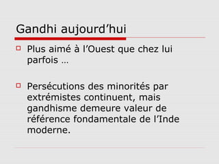 Gandhi aujourd’hui
   Plus aimé à l’Ouest que chez lui
    parfois …

   Persécutions des minorités par
    extrémistes continuent, mais
    gandhisme demeure valeur de
    référence fondamentale de l’Inde
    moderne.
 
