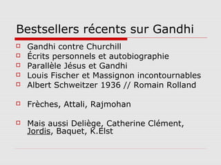 Bestsellers récents sur Gandhi
   Gandhi contre Churchill
   Écrits personnels et autobiographie
   Parallèle Jésus et Gandhi
   Louis Fischer et Massignon incontournables
   Albert Schweitzer 1936 // Romain Rolland

   Frèches, Attali, Rajmohan

   Mais aussi Deliège, Catherine Clément,
    Jordis, Baquet, K.Elst
 