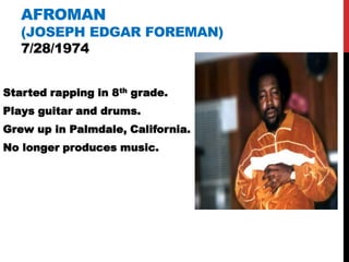 AFROMAN
   (JOSEPH EDGAR FOREMAN)
   7/28/1974


Started rapping in 8th grade.
Plays guitar and drums.
Grew up in Palmdale, California.
No longer produces music.
 