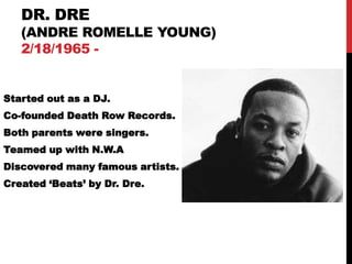 DR. DRE
   (ANDRE ROMELLE YOUNG)
   2/18/1965 -


Started out as a DJ.
Co-founded Death Row Records.
Both parents were singers.
Teamed up with N.W.A
Discovered many famous artists.
Created „Beats‟ by Dr. Dre.
 