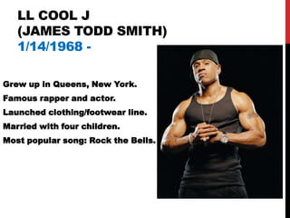 LL COOL J
   (JAMES TODD SMITH)
   1/14/1968 -

Grew up in Queens, New York.
Famous rapper and actor.
Launched clothing/footwear line.
Married with four children.
Most popular song: Rock the Bells.
 