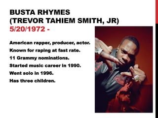 BUSTA RHYMES
(TREVOR TAHIEM SMITH, JR)
5/20/1972 -
American rapper, producer, actor.
Known for raping at fast rate.
11 Grammy nominations.
Started music career in 1990.
Went solo in 1996.
Has three children.
 