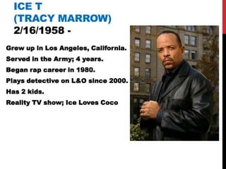 ICE T
  (TRACY MARROW)
  2/16/1958 -
Grew up in Los Angeles, California.
Served in the Army; 4 years.
Began rap career in 1980.
Plays detective on L&O since 2000.
Has 2 kids.
Reality TV show; Ice Loves Coco
 
