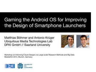 Gaming the Android OS for Improving
the Design of Smartphone Launchers
Matthias Böhmer and Antonio Krüger
Ubiquitous Media Technologies Lab
DFKI GmbH // Saarland University
Workshop on Informing Future Designs via Large-scale Research Methods and Big Data
MobileHCI 2013, Munich, Germany
 