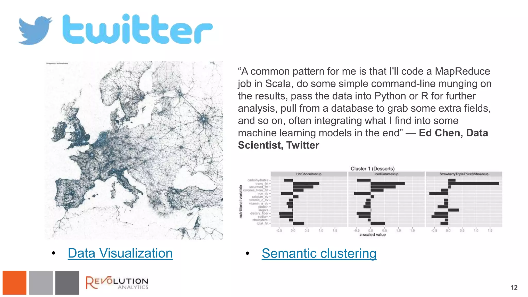 12 
Twitter 
“A common pattern for me is that I'll code a MapReduce 
job in Scala, do some simple command-line munging on 
the results, pass the data into Python or R for further 
analysis, pull from a database to grab some extra fields, 
and so on, often integrating what I find into some 
machine learning models in the end” — Ed Chen, Data 
Scientist, Twitter 
• Data Visualization • Semantic clustering 
 
