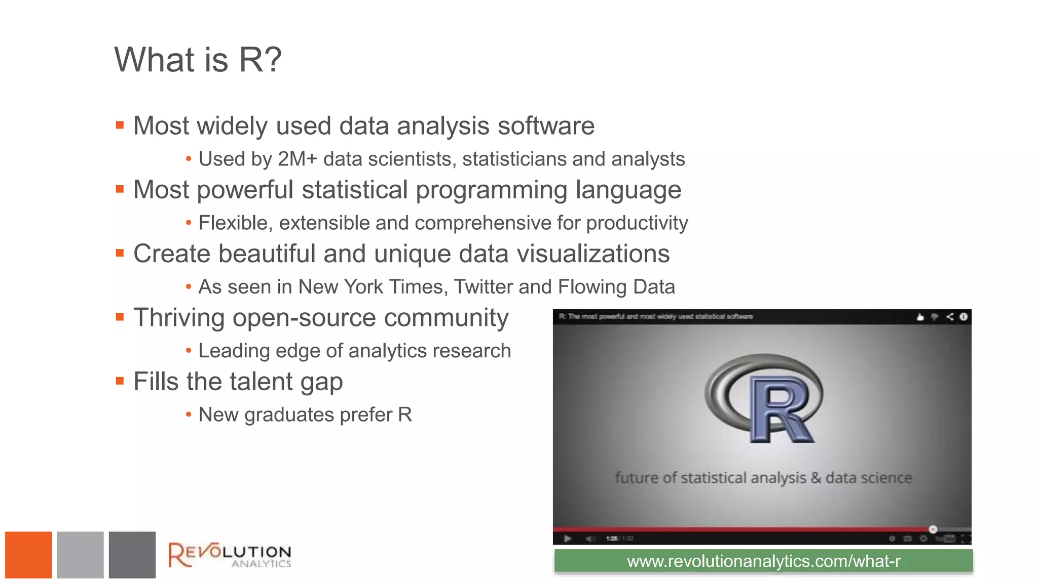 What is R? 
 Most widely used data analysis software 
• Used by 2M+ data scientists, statisticians and analysts 
 Most powerful statistical programming language 
• Flexible, extensible and comprehensive for productivity 
 Create beautiful and unique data visualizations 
• As seen in New York Times, Twitter and Flowing Data 
 Thriving open-source community 
• Leading edge of analytics research 
 Fills the talent gap 
• New graduates prefer R 
www.revolutionanalytics.com/what-r 
 