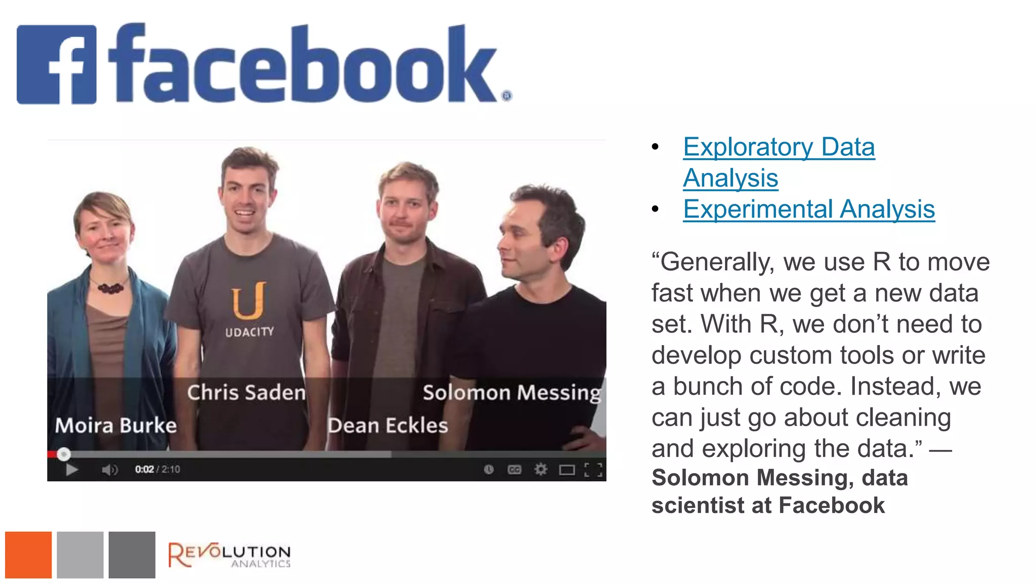 Facebook 
• Exploratory Data 
Analysis 
• Experimental Analysis 
“Generally, we use R to move 
fast when we get a new data 
set. With R, we don’t need to 
develop custom tools or write 
a bunch of code. Instead, we 
can just go about cleaning 
and exploring the data.” — 
Solomon Messing, data 
scientist at Facebook 
 