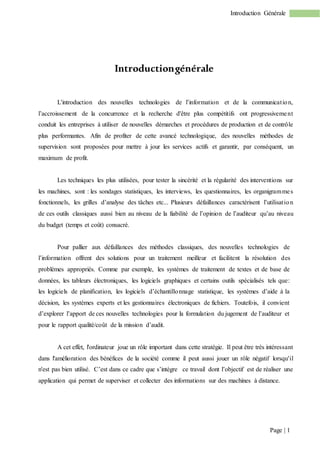 Page | 1
Introduction Générale
Introductiongénérale
L'introduction des nouvelles technologies de l’information et de la communication,
l’accroissement de la concurrence et la recherche d'être plus compétitifs ont progressivement
conduit les entreprises à utiliser de nouvelles démarches et procédures de production et de contrôle
plus performantes. Afin de profiter de cette avancé technologique, des nouvelles méthodes de
supervision sont proposées pour mettre à jour les services actifs et garantir, par conséquent, un
maximum de profit.
Les techniques les plus utilisées, pour tester la sincérité et la régularité des interventions sur
les machines, sont : les sondages statistiques, les interviews, les questionnaires, les organigrammes
fonctionnels, les grilles d’analyse des tâches etc... Plusieurs défaillances caractérisent l’utilisation
de ces outils classiques aussi bien au niveau de la fiabilité de l’opinion de l’auditeur qu’au niveau
du budget (temps et coût) consacré.
Pour pallier aux défaillances des méthodes classiques, des nouvelles technologies de
l’information offrent des solutions pour un traitement meilleur et facilitent la résolution des
problèmes appropriés. Comme par exemple, les systèmes de traitement de textes et de base de
données, les tableurs électroniques, les logiciels graphiques et certains outils spécialisés tels que:
les logiciels de planification, les logiciels d’échantillonnage statistique, les systèmes d’aide à la
décision, les systèmes experts et les gestionnaires électroniques de fichiers. Toutefois, il convient
d’explorer l’apport de ces nouvelles technologies pour la formulation du jugement de l’auditeur et
pour le rapport qualité/coût de la mission d’audit.
A cet effet, l'ordinateur joue un rôle important dans cette stratégie. Il peut être très intéressant
dans l'amélioration des bénéfices de la société comme il peut aussi jouer un rôle négatif lorsqu'il
n'est pas bien utilisé. C’est dans ce cadre que s’intègre ce travail dont l’objectif est de réaliser une
application qui permet de superviser et collecter des informations sur des machines à distance.
 