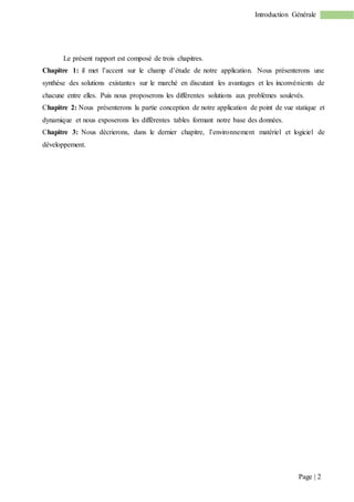 Page | 2
Introduction Générale
Le présent rapport est composé de trois chapitres.
Chapitre 1: il met l’accent sur le champ d’étude de notre application. Nous présenterons une
synthèse des solutions existantes sur le marché en discutant les avantages et les inconvénients de
chacune entre elles. Puis nous proposerons les différentes solutions aux problèmes soulevés.
Chapitre 2: Nous présenterons la partie conception de notre application de point de vue statique et
dynamique et nous exposerons les différentes tables formant notre base des données.
Chapitre 3: Nous décrierons, dans le dernier chapitre, l’environnement matériel et logiciel de
développement.
 