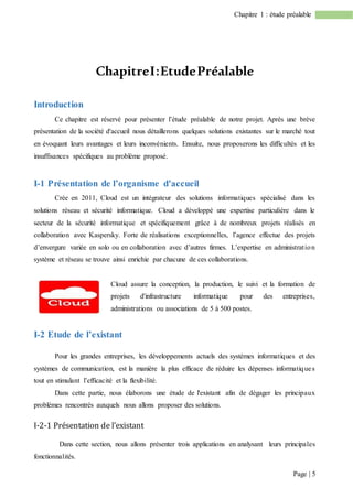 Page | 5
Chapitre 1 : étude préalable
ChapitreI:EtudePréalable
Introduction
Ce chapitre est réservé pour présenter l’étude préalable de notre projet. Après une brève
présentation de la société d'accueil nous détaillerons quelques solutions existantes sur le marché tout
en évoquant leurs avantages et leurs inconvénients. Ensuite, nous proposerons les difficultés et les
insuffisances spécifiques au problème proposé.
I-1 Présentation de l’organisme d'accueil
Crée en 2011, Cloud est un intégrateur des solutions informatiques spécialisé dans les
solutions réseau et sécurité informatique. Cloud a développé une expertise particulière dans le
secteur de la sécurité informatique et spécifiquement grâce à de nombreux projets réalisés en
collaboration avec Kaspersky. Forte de réalisations exceptionnelles, l’agence effectue des projets
d’envergure variée en solo ou en collaboration avec d’autres firmes. L’expertise en administration
système et réseau se trouve ainsi enrichie par chacune de ces collaborations.
Cloud assure la conception, la production, le suivi et la formation de
projets d'infrastructure informatique pour des entreprises,
administrations ou associations de 5 à 500 postes.
I-2 Etude de l’existant
Pour les grandes entreprises, les développements actuels des systèmes informatiques et des
systèmes de communication, est la manière la plus efficace de réduire les dépenses informatiques
tout en stimulant l’efficacité et la flexibilité.
Dans cette partie, nous élaborons une étude de l'existant afin de dégager les principaux
problèmes rencontrés auxquels nous allons proposer des solutions.
I-2-1 Présentation de l’existant
Dans cette section, nous allons présenter trois applications en analysant leurs principales
fonctionnalités.
 