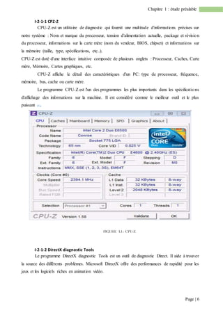 Page | 6
Chapitre 1 : étude préalable
I-2-1-1 CPZ-Z
CPU-Z est un utilitaire de diagnostic qui fournit une multitude d'informations précises sur
notre système : Nom et marque du processeur, tension d'alimentation actuelle, package et révision
du processeur, informations sur la carte mère (nom du vendeur, BIOS, chipset) et informations sur
la mémoire (taille, type, spécifications, etc..).
CPU-Z est doté d'une interface intuitive composée de plusieurs onglets : Processeur, Caches, Carte
mère, Mémoire, Cartes graphiques, etc.
CPU-Z affiche le détail des caractéristiques d'un PC: type de processeur, fréquence,
mémoire, bus, cache ou carte mère.
Le programme CPU-Z est l'un des programmes les plus importants dans les spécifications
d'affichage des informations sur la machine. Il est considéré comme le meilleur outil et le plus
puissant [1].
FIGURE I.1: CPU-Z
I-2-1-2 DirectX diagnostic Tools
Le programme DirectX diagnostic Tools est un outil de diagnostic Direct. Il aide à trouver
la source des différents problèmes. Microsoft DirectX offre des performances de rapidité pour les
jeux et les logiciels riches en animation vidéo.
 
