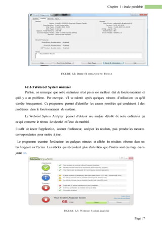 Page | 7
Chapitre 1 : étude préalable
FIGURE I.2: DIRECTX DIAGNOSTIC TOOLS
I-2-1-3 Webroot System Analyzer
Parfois, on remarque que notre ordinateur n'est pas à son meilleur état de fonctionnement et
qu'il y a un problème. Par exemple, s'il se ralentit après quelques minutes d’utilisation ou qu'il
s'arrête brusquement. Ce programme permet d'identifier les causes possibles qui conduisent à des
problèmes dans le fonctionnement du système.
Le Webroot System Analyzer permet d’obtenir une analyse détaillé de notre ordinateur en
ce qui concerne le niveau de sécurité et l’état du matériel.
Il suffit de lancer l’application, scanner l'ordinateur, analyser les résultats, puis prendre les mesures
correspondantes pour mettre à jour.
Le programme examine l'ordinateur en quelques minutes et affiche les résultats obtenus dans un
bref rapport sur l’écran. Les articles qui nécessitent plus d'attention que d'autres sont en rouge ou en
jaune [2].
FIGURE I.3: Webroot System analyzer
 
