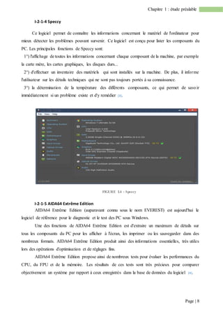Page | 8
Chapitre 1 : étude préalable
I-2-1-4 Speccy
Ce logiciel permet de connaître les informations concernant le matériel de l'ordinateur pour
mieux détecter les problèmes pouvant survenir. Ce logiciel est conçu pour lister les composants du
PC. Les principales fonctions de Speccy sont:
1°) l'affichage de toutes les informations concernant chaque composant de la machine, par exemple
la carte mère, les cartes graphiques, les disques durs...
2°) d'effectuer un inventaire des matériels qui sont installés sur la machine. De plus, il informe
l'utilisateur sur les détails techniques qui ne sont pas toujours portés à sa connaissance.
3°) la détermination de la température des différents composants, ce qui permet de savoir
immédiatement si un problème existe et d'y remédier [3].
FIGURE I.4 : Speccy
I-2-1-5 AIDA64 Extrême Edition
AIDA64 Extrême Edition (auparavant connu sous le nom EVEREST) est aujourd'hui le
logiciel de référence pour le diagnostic et le test des PC sous Windows.
Une des fonctions de AIDA64 Extrême Edition est d'extraire un maximum de détails sur
tous les composants du PC pour les afficher à l'écran, les imprimer ou les sauvegarder dans des
nombreux formats. AIDA64 Extrême Edition produit ainsi des informations essentielles, très utiles
lors des opérations d'optimisation et de réglages fins.
AIDA64 Extrême Edition propose ainsi de nombreux tests pour évaluer les performances du
CPU, du FPU et de la mémoire. Les résultats de ces tests sont très précieux pour comparer
objectivement un système par rapport à ceux enregistrés dans la base de données du logiciel [4].
 