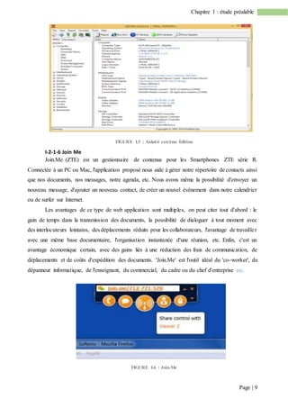 Page | 9
Chapitre 1 : étude préalable
FIGURE I.5 : Aida64 extrême Edition
I-2-1-6 Join Me
Join.Me (ZTE) est un gestionnaire de contenus pour les Smartphones ZTE série R.
Connectée à un PC ou Mac, l'application proposé nous aide à gérer notre répertoire de contacts ainsi
que nos documents, nos messages, notre agenda, etc. Nous avons même la possibilité d'envoyer un
nouveau message, d'ajouter un nouveau contact, de créer un nouvel évènement dans notre calendrier
ou de surfer sur Internet.
Les avantages de ce type de web application sont multiples, on peut citer tout d'abord : le
gain de temps dans la transmission des documents, la possibilité de dialoguer à tout moment avec
des interlocuteurs lointains, des déplacements réduits pour les collaborateurs, l'avantage de travailler
avec une même base documentaire, l'organisation instantanée d'une réunion, etc. Enfin, c'est un
avantage économique certain, avec des gains liés à une réduction des frais de communication, de
déplacements et de coûts d'expédition des documents. 'Join.Me' est l'outil idéal du 'co-worker', du
dépanneur informatique, de l'enseignant, du commercial, du cadre ou du chef d'entreprise [5].
FIGURE I.6 : Join.Me
 