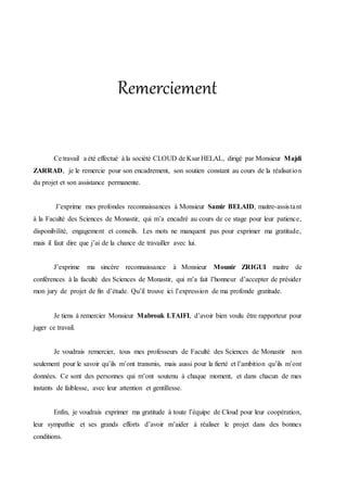 Remerciement
Ce travail a été effectué à la société CLOUD de Ksar HELAL, dirigé par Monsieur Majdi
ZARRAD, je le remercie pour son encadrement, son soutien constant au cours de la réalisation
du projet et son assistance permanente.
J’exprime mes profondes reconnaissances à Monsieur Samir BELAID, maitre-assistant
à la Faculté des Sciences de Monastir, qui m’a encadré au cours de ce stage pour leur patience,
disponibilité, engagement et conseils. Les mots ne manquent pas pour exprimer ma gratitude,
mais il faut dire que j’ai de la chance de travailler avec lui.
J’exprime ma sincère reconnaissance à Monsieur Mounir ZRIGUI maitre de
conférences à la faculté des Sciences de Monastir, qui m’a fait l’honneur d’accepter de présider
mon jury de projet de fin d’étude. Qu’il trouve ici l’expression de ma profonde gratitude.
Je tiens à remercier Monsieur Mabrouk LTAIFI, d’avoir bien voulu être rapporteur pour
juger ce travail.
Je voudrais remercier, tous mes professeurs de Faculté des Sciences de Monastir non
seulement pour le savoir qu’ils m’ont transmis, mais aussi pour la fierté et l’ambition qu’ils m’ont
données. Ce sont des personnes qui m’ont soutenu à chaque moment, et dans chacun de mes
instants de faiblesse, avec leur attention et gentillesse.
Enfin, je voudrais exprimer ma gratitude à toute l’équipe de Cloud pour leur coopération,
leur sympathie et ses grands efforts d’avoir m’aider à réaliser le projet dans des bonnes
conditions.
 