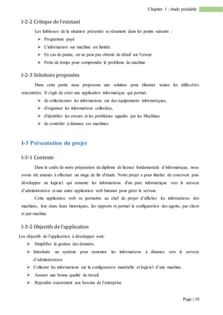 Page | 10
Chapitre 1 : étude préalable
I-2-2 Critique de l’existant
Les faiblesses de la situation présentée se résument dans les points suivants :
 Programme payé
 L'information sur machine est limitée
 En cas de panne, on ne peut pas obtenir de détail sur l’erreur
 Perte de temps pour comprendre le problème de machine
I-2-3 Solutions proposées
Dans cette partie nous proposons une solution pour éliminer toutes les difficultés
rencontrées. Il s'agit de créer une application informatique qui permet:
 de collectionner les informations sur des équipements informatiques,
 d'organiser les informations collectées,
 d'identifier les erreurs et les problèmes signalés par les Machines
 de contrôler à distance ces machines.
I-3 Présentation du projet
I-3-1 Contexte
Dans le cadre de notre préparation du diplôme de licence fondamentale d’informatique, nous
avons été amenés à effectuer un stage de fin d'étude. Notre projet a pour finalité de concevoir puis
développer un logiciel qui remonte les informations d'un parc informatique vers le serveur
d’administration et une autre application web Intranet pour gérer le serveur.
Cette application web va permettre au chef de projet d’afficher les informations des
machines, leur états, leurs historiques, les rapports et permet la configuration des agents, par client
et par machine
I-3-2 Objectifs de l’application
Les objectifs de l’application à développer sont:
 Simplifier la gestion des données.
 Introduire un système pour remonter les informations à distance vers le serveur
d’administration.
 Collecter les informations sur la configuration matérielle et logiciel d’une machine.
 Assurer une bonne qualité de travail.
 Répondre exactement aux besoins de l’entreprise.
 