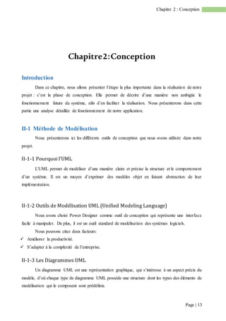 Page | 13
Chapitre 2 : Conception
Chapitre2:Conception
Introduction
Dans ce chapitre, nous allons présenter l’étape la plus importante dans la réalisation de notre
projet : c’est la phase de conception. Elle permet de décrire d’une manière non ambigüe le
fonctionnement future du système, afin d’en faciliter la réalisation. Nous présenterons dans cette
partie une analyse détaillée de fonctionnement de notre application.
II-1 Méthode de Modélisation
Nous présenterons ici les différents outils de conception que nous avons utilisée dans notre
projet.
II-1-1 Pourquoi l’UML
L'UML permet de modéliser d’une manière claire et précise la structure et le comportement
d’un système. Il est un moyen d’exprimer des modèles objet en faisant abstraction de leur
implémentation.
II-1-2 Outils de Modélisation UML (Unified Modeling Language)
Nous avons choisi Power Designer comme outil de conception qui représente une interface
facile à manipuler. De plus, il est un outil standard de modélisation des systèmes logiciels.
Nous pouvons citez deux facteurs:
 Améliorer la productivité.
 S’adapter à la complexité de l’entreprise.
II-1-3 Les Diagrammes UML
Un diagramme UML est une représentation graphique, qui s’intéresse à un aspect précis du
modèle, d’où chaque type de diagramme UML possède une structure dont les types des éléments de
modélisation qui le composent sont prédéfinis.
 