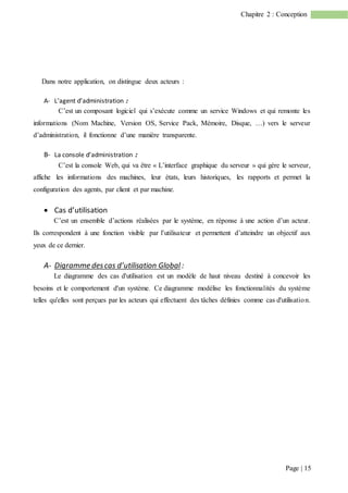 Page | 15
Chapitre 2 : Conception
Dans notre application, on distingue deux acteurs :
A- L’agent d’administration :
C’est un composant logiciel qui s’exécute comme un service Windows et qui remonte les
informations (Nom Machine, Version OS, Service Pack, Mémoire, Disque, …) vers le serveur
d’administration, il fonctionne d’une manière transparente.
B- La console d’administration :
C’est la console Web, qui va être « L’interface graphique du serveur » qui gère le serveur,
affiche les informations des machines, leur états, leurs historiques, les rapports et permet la
configuration des agents, par client et par machine.
 Cas d’utilisation
C’est un ensemble d’actions réalisées par le système, en réponse à une action d’un acteur.
Ils correspondent à une fonction visible par l’utilisateur et permettent d’atteindre un objectif aux
yeux de ce dernier.
A- Digramme descas d’utilisation Global :
Le diagramme des cas d'utilisation est un modèle de haut niveau destiné à concevoir les
besoins et le comportement d'un système. Ce diagramme modélise les fonctionnalités du système
telles qu'elles sont perçues par les acteurs qui effectuent des tâches définies comme cas d'utilisation.
 