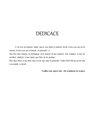 DEDICACE
C’est avec un immense plaisir que je vous dédie ce modeste travail à tous ceux qui m’ont
soutenu et tous ceux qui m’aiment, en particulier à :
Mes très chers parents, en témoignage de la hauteur de leur patience, leur confiance et tous les
sacrifices déployés à mon égard, que Dieu me les protège.
Mes chers frères et ma chère sœur et tous mes amis en particulier Nafaa HAFFAR qui m’ont aidé
à accomplir ce travail.
Veuillez tous agréer mes vifs sentiments de respect.
 