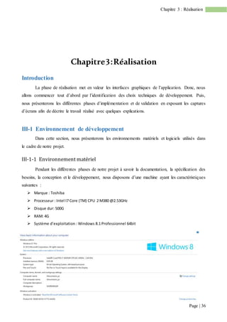 Page | 36
Chapitre 3 : Réalisation
Chapitre3:Réalisation
Introduction
La phase de réalisation met en valeur les interfaces graphiques de l’application. Donc, nous
allons commencer tout d’abord par l’identification des choix techniques de développement. Puis,
nous présenterons les différentes phases d’implémentation et de validation en exposant les captures
d’écrans afin de décrire le travail réalisé avec quelques explications.
III-1 Environnement de développement
Dans cette section, nous présenterons les environnements matériels et logiciels utilisés dans
le cadre de notre projet.
III-1-1 Environnement matériel
Pendant les différentes phases de notre projet à savoir la documentation, la spécification des
besoins, la conception et le développement, nous disposons d’une machine ayant les caractéristiques
suivantes :
 Marque : Toshiba
 Processeur : Intel I7 Core (TM) CPU 2 M380 @2.53GHz
 Disque dur: 500G
 RAM: 4G
 Système d’exploitation : Windows 8.1 Professionnel 64bit
 
