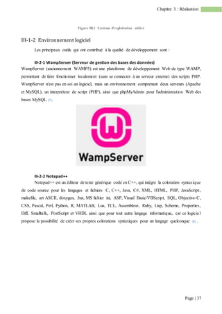 Page | 37
Chapitre 3 : Réalisation
Figure III.1 Système d’exploitation utilisé
III-1-2 Environnement logiciel
Les principaux outils qui ont contribué à la qualité de développement sont :
III-2-1 WampServer (Serveur de gestion des bases des données)
WampServer (anciennement WAMP5) est une plateforme de développement Web de type WAMP,
permettant de faire fonctionner localement (sans se connecter à un serveur externe) des scripts PHP.
WampServer n'est pas en soi un logiciel, mais un environnement comprenant deux serveurs (Apache
et MySQL), un interpréteur de script (PHP), ainsi que phpMyAdmin pour l'administration Web des
bases MySQL [7].
III-2-2 Notepad++
Notepad++ est un éditeur de texte générique codé en C++, qui intègre la coloration syntaxique
de code source pour les langages et fichiers C, C++, Java, C#, XML, HTML, PHP, JavaScript,
makefile, art ASCII, doxygen, .bat, MS fichier ini, ASP, Visual Basic/VBScript, SQL, Objective-C,
CSS, Pascal, Perl, Python, R, MATLAB, Lua, TCL, Assembleur, Ruby, Lisp, Scheme, Properties,
Diff, Smalltalk, PostScript et VHDL ainsi que pour tout autre langage informatique, car ce logiciel
propose la possibilité de créer ses propres colorations syntaxiques pour un langage quelconque [8] .
 