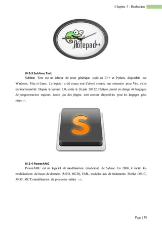 Page | 38
Chapitre 3 : Réalisation
III-2-3 Sublime Text
Sublime Text est un éditeur de texte générique codé en C++ et Python, disponible sur
Windows, Mac et Linux. Le logiciel a été conçu tout d'abord comme une extension pour Vim, riche
en fonctionnalité Depuis la version 2.0, sortie le 26 juin 20122, l'éditeur prend en charge 44 langages
de programmation majeurs, tandis que des plugins sont souvent disponibles pour les langages plus
rares [9].
III-2-4 PowerAMC
PowerAMC est un logiciel de modélisation (modeleur) de Sybase. En 2006, il inclut les
modélisations de bases de données (MPD, MCD), UML, modélisation de traitements Merise (MCC,
MOT, MCT) modélisation de processus métier [10].
 