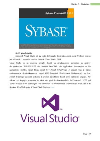 Page | 39
Chapitre 3 : Réalisation
III-2-5 Visual studio
Microsoft Visual Studio est une suite de logiciels de développement pour Windows conçue
par Microsoft. La dernière version s'appelle Visual Studio 2013.
Visual Studio est un ensemble complet d'outils de développement permettant de générer
des applications Web ASP.NET, des Services Web XML, des applications bureautiques et des
applications mobiles. Visual Basic, Visual C++, Visual C# et Visual J# utilisent tous le même
environnement de développement intégré (IDE, Integrated Development Environment), qui leur
permet de partager des outils et facilite la création de solutions faisant appel à plusieurs langages. Par
ailleurs, ces langages permettent de mieux tirer parti des fonctionnalités du Framework .NET, qui
fournit un accès à des technologies clés simplifiant le développement d'applications Web ASP et de
Services Web XML grâce à Visual Web Developer [11].
 