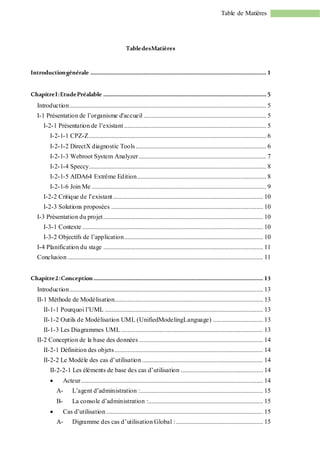Table de Matières
TabledesMatières
Introductiongénérale ............................................................................................................. 1
ChapitreI:EtudePréalable ..................................................................................................... 5
Introduction.......................................................................................................................... 5
I-1 Présentation de l’organisme d'accueil ............................................................................ 5
I-2-1 Présentation de l’existant ........................................................................................ 5
I-2-1-1 CPZ-Z.............................................................................................................. 6
I-2-1-2 DirectX diagnostic Tools................................................................................. 6
I-2-1-3 Webroot System Analyzer............................................................................... 7
I-2-1-4 Speccy.............................................................................................................. 8
I-2-1-5 AIDA64 Extrême Edition................................................................................ 8
I-2-1-6 Join Me ............................................................................................................ 9
I-2-2 Critique de l’existant............................................................................................. 10
I-2-3 Solutions proposées .............................................................................................. 10
I-3 Présentation du projet................................................................................................... 10
I-3-1 Contexte ................................................................................................................ 10
I-3-2 Objectifs de l’application...................................................................................... 10
I-4 Planification du stage ................................................................................................... 11
Conclusion ......................................................................................................................... 11
Chapitre2:Conception ......................................................................................................... 13
Introduction........................................................................................................................ 13
II-1 Méthode de Modélisation............................................................................................ 13
II-1-1 Pourquoi l’UML .................................................................................................. 13
II-1-2 Outils de Modélisation UML (UnifiedModelingLanguage) ............................... 13
II-1-3 Les Diagrammes UML ........................................................................................ 13
II-2 Conception de la base des données............................................................................. 14
II-2-1 Définition des objets............................................................................................ 14
II-2-2 Le Modèle des cas d’utilisation........................................................................... 14
II-2-2-1 Les éléments de base des cas d’utilisation ................................................... 14
 Acteur................................................................................................................. 14
A- L’agent d’administration :............................................................................ 15
B- La console d’administration :....................................................................... 15
 Cas d’utilisation ................................................................................................. 15
A- Digramme des cas d’utilisation Global :...................................................... 15
 