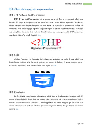 Page | 40
Chapitre 3 : Réalisation
III-2 Choix du langage de programmation
III-2-1 PHP : Hyper Text Preprocessor
PHP: Hyper text Preprocessor, est un langage de scripts libre principalement utilisé pour
produire des pages Web dynamiques via un serveur HTTP, mais pouvant également fonctionner
comme n'importe quel langage interprété de façon locale, en exécutant les programmes en ligne de
commande. PHP est un langage impératif disposant depuis la version 5 de fonctionnalités de modèle
objet complètes. En raison de la richesse de sa bibliothèque, on désigne parfois PHP comme une
plate-forme plus qu'un simple langage [12].
III-2-2 CSS
CSS est l’acronyme de Cascading Style Sheets, est un langage de feuille de style utilisé pour
décrire la mise en forme d'un document écrit avec un langage de balisage. Il permet aux concepteurs
de contrôler l’apparence et la disposition de leurs pages web [13].
III-2-3 JavaScript
Le JavaScript est un langage informatique utilisé dans le développement des pages web. Ce
langage a la particularité de s'activer sur le poste client, autrement dit, c’est votre ordinateur qui va
recevoir le code et qui devra l'exécuter. C'est en opposition à d'autres langages qui sont activé côté
serveur. L'exécution du code est effectuée par votre navigateur Internet tel que Firefox ou Internet
Explorer [14].
 