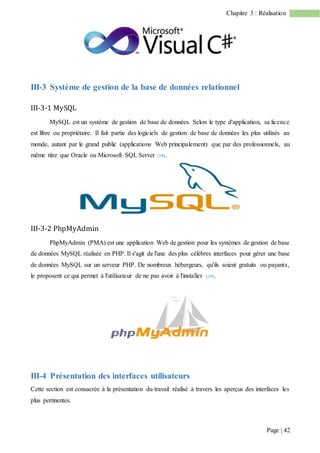 Page | 42
Chapitre 3 : Réalisation
III-3 Système de gestion de la base de données relationnel
III-3-1 MySQL
MySQL est un système de gestion de base de données. Selon le type d'application, sa licence
est libre ou propriétaire. Il fait partie des logiciels de gestion de base de données les plus utilisés au
monde, autant par le grand public (applications Web principalement) que par des professionnels, au
même titre que Oracle ou Microsoft SQL Server [18].
III-3-2 PhpMyAdmin
PhpMyAdmin (PMA) est une application Web de gestion pour les systèmes de gestion de base
de données MySQL réalisée en PHP. Il s'agit de l'une des plus célèbres interfaces pour gérer une base
de données MySQL sur un serveur PHP. De nombreux hébergeurs, qu'ils soient gratuits ou payants,
le proposent ce qui permet à l'utilisateur de ne pas avoir à l'installer [19].
III-4 Présentation des interfaces utilisateurs
Cette section est consacrée à la présentation du travail réalisé à travers les aperçus des interfaces les
plus pertinentes.
 