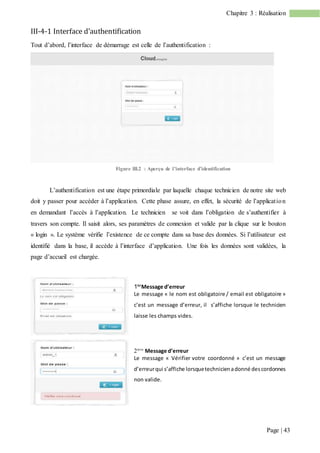 Page | 43
Chapitre 3 : Réalisation
III-4-1 Interface d’authentification
Tout d’abord, l’interface de démarrage est celle de l’authentification :
Figure III.2 : Aperçu de l’interface d’identification
L’authentification est une étape primordiale par laquelle chaque technicien de notre site web
doit y passer pour accéder à l’application. Cette phase assure, en effet, la sécurité de l’application
en demandant l’accès à l’application. Le technicien se voit dans l’obligation de s’authentifier à
travers son compte. Il saisit alors, ses paramètres de connexion et valide par la clique sur le bouton
« login ». Le système vérifie l’existence de ce compte dans sa base des données. Si l’utilisateur est
identifié dans la base, il accède à l’interface d’application. Une fois les données sont validées, la
page d’accueil est chargée.
1ier
Message d’erreur
Le message « le nom est obligatoire / email est obligatoire »
c’est un message d’erreur, il s’affiche lorsque le technicien
laisse les champs vides.

ème
Message d’erreur
Le message « Vérifier votre coordonné » c’est un message
d’erreurqui s’affiche lorsquetechnicienadonné descordonnes
non valide.
 