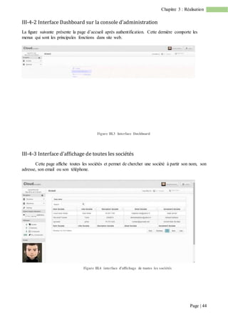 Page | 44
Chapitre 3 : Réalisation
III-4-2 Interface Dashboard sur la console d’administration
La figure suivante présente la page d’accueil après authentification. Cette dernière comporte les
menus qui sont les principales fonctions dans site web.
Figure III.3 Interface Dashboard
III-4-3 Interface d’affichage de toutes les sociétés
Cette page affiche toutes les sociétés et permet de chercher une société à partir son nom, son
adresse, son email ou son téléphone.
Figure III.4 interface d’affichage de toutes les sociétés
 
