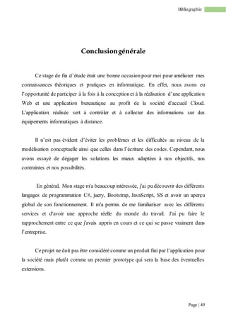 Page | 49
Bibliographie
Conclusiongénérale
Ce stage de fin d’étude était une bonne occasion pour moi pour améliorer mes
connaissances théoriques et pratiques en informatique. En effet, nous avons eu
l’opportunité de participer à la fois à la conceptionet à la réalisation d’une application
Web et une application bureautique au profit de la société d'accueil Cloud.
L'application réalisée sert à contrôler et à collecter des informations sur des
équipements informatiques à distance.
Il n’est pas évident d’éviter les problèmes et les difficultés au niveau de la
modélisation conceptuelle ainsi que celles dans l’écriture des codes. Cependant, nous
avons essayé de dégager les solutions les mieux adaptées à nos objectifs, nos
contraintes et nos possibilités.
En général, Mon stage m'a beaucoup intéressée, j'ai pu découvrir des différents
langages de programmation C#, juery, Bootstrap, JavaScript, SS et avoir un aperçu
global de son fonctionnement. Il m'a permis de me familiariser avec les différents
services et d'avoir une approche réelle du monde du travail. J'ai pu faire le
rapprochement entre ce que j'avais appris en cours et ce qui se passe vraiment dans
l’entreprise.
Ce projet ne doit pas être considéré comme un produit fini par l’application pour
la société mais plutôt comme un premier prototype qui sera la base des éventuelles
extensions.
 