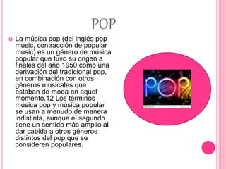 POP
 La música pop (del inglés pop
music, contracción de popular
music) es un género de música
popular que tuvo su origen a
finales del año 1950 como una
derivación del tradicional pop,
en combinación con otros
géneros musicales que
estaban de moda en aquel
momento.1​2​ Los términos
música pop y música popular
se usan a menudo de manera
indistinta, aunque el segundo
tiene un sentido más amplio al
dar cabida a otros géneros
distintos del pop que se
consideren populares.
 