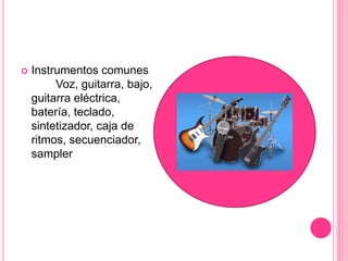  Instrumentos comunes
Voz, guitarra, bajo,
guitarra eléctrica,
batería, teclado,
sintetizador, caja de
ritmos, secuenciador,
sampler
 